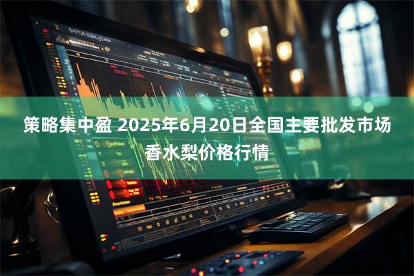 策略集中盈 2025年6月20日全国主要批发市场香水梨价格行情