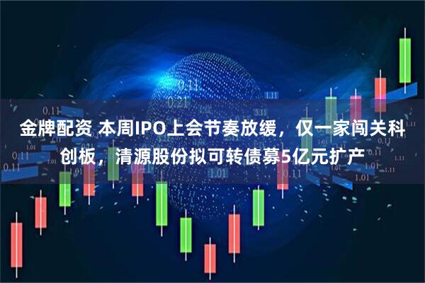 金牌配资 本周IPO上会节奏放缓，仅一家闯关科创板，清源股份拟可转债募5亿元扩产