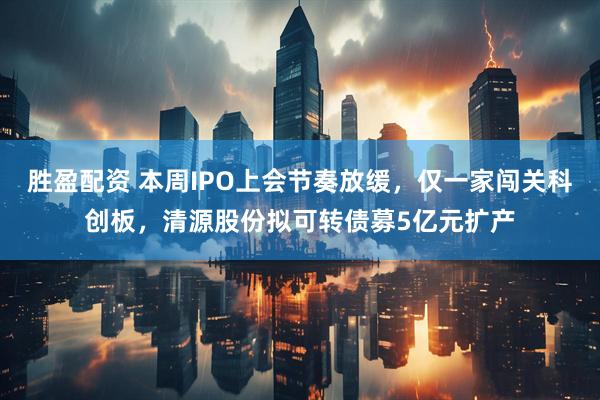 胜盈配资 本周IPO上会节奏放缓，仅一家闯关科创板，清源股份拟可转债募5亿元扩产