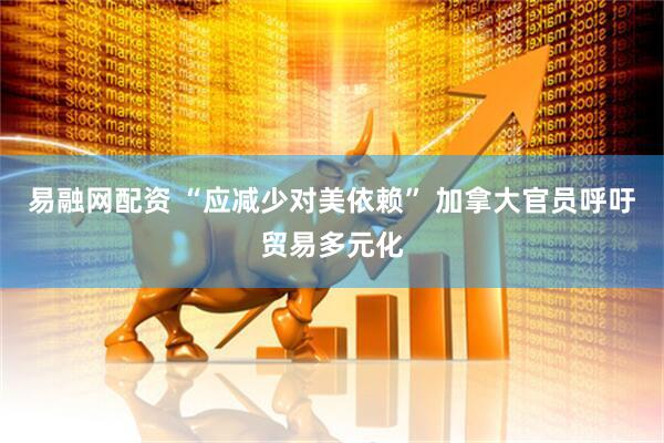 易融网配资 “应减少对美依赖” 加拿大官员呼吁贸易多元化