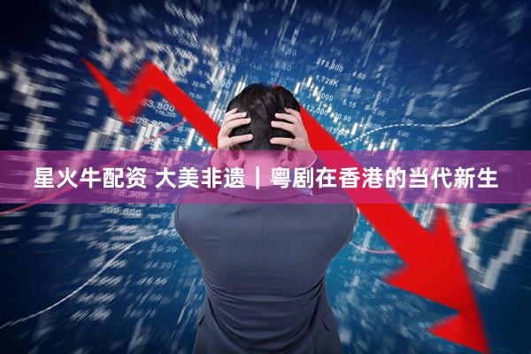 星火牛配资 大美非遗｜粤剧在香港的当代新生