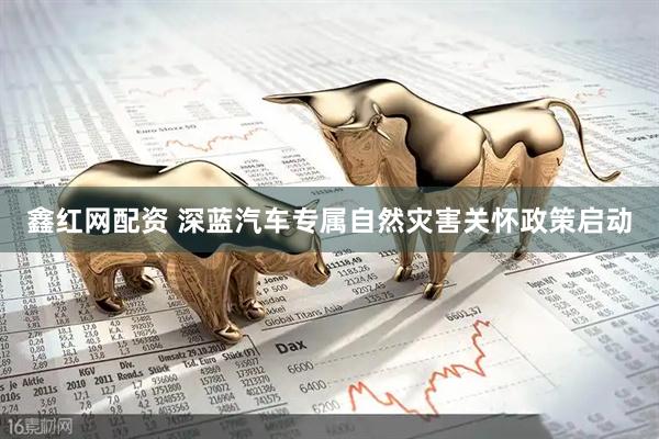 鑫红网配资 深蓝汽车专属自然灾害关怀政策启动