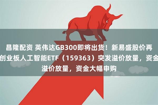昌隆配资 英伟达GB300即将出货！新易盛股价再创新高！创业板人工智能ETF（159363）突发溢价放量，资金大幅申购