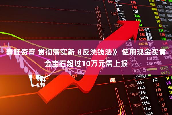 鑫旺资管 贯彻落实新《反洗钱法》 使用现金买黄金宝石超过10万元需上报