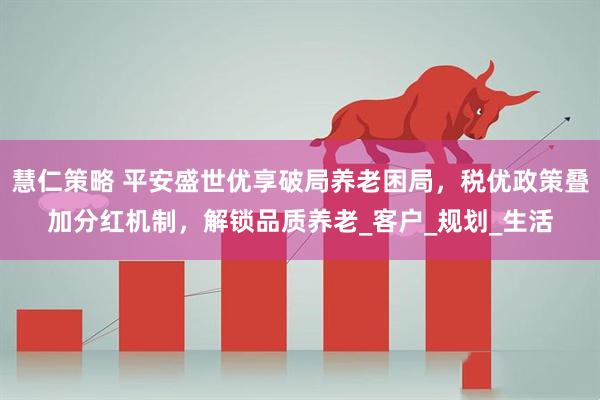 慧仁策略 平安盛世优享破局养老困局，税优政策叠加分红机制，解锁品质养老_客户_规划_生活