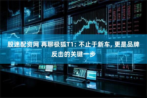 股迷配资网 再聊极狐T1: 不止于新车, 更是品牌反击的关键一步