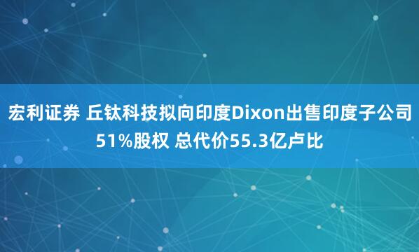 宏利证券 丘钛科技拟向印度Dixon出售印度子公司51%股权 总代价55.3亿卢比