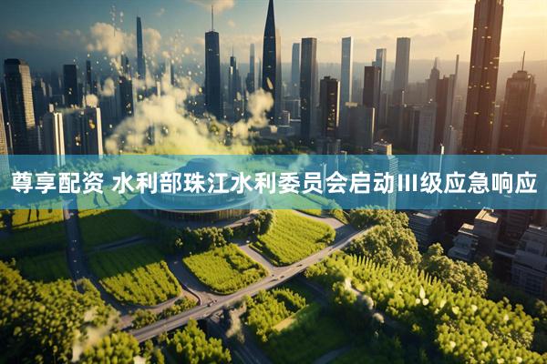 尊享配资 水利部珠江水利委员会启动Ⅲ级应急响应