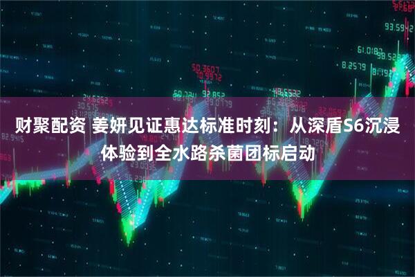 财聚配资 姜妍见证惠达标准时刻：从深盾S6沉浸体验到全水路杀菌团标启动
