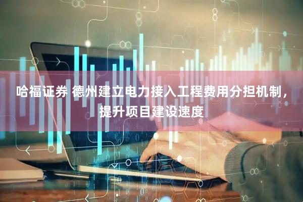 哈福证券 德州建立电力接入工程费用分担机制，提升项目建设速度
