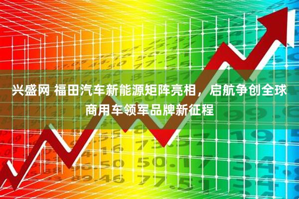 兴盛网 福田汽车新能源矩阵亮相，启航争创全球商用车领军品牌新征程