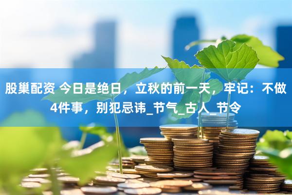股巢配资 今日是绝日，立秋的前一天，牢记：不做4件事，别犯忌讳_节气_古人_节令