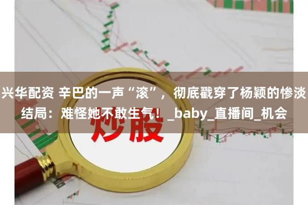 兴华配资 辛巴的一声“滚”，彻底戳穿了杨颖的惨淡结局：难怪她不敢生气！_baby_直播间_机会