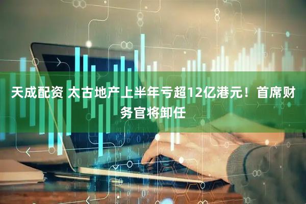 天成配资 太古地产上半年亏超12亿港元！首席财务官将卸任