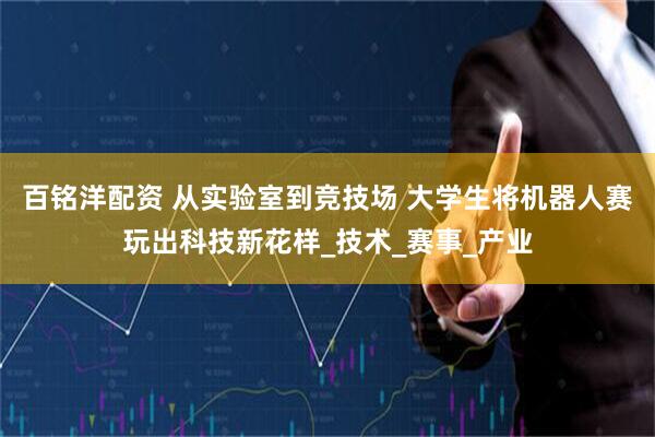 百铭洋配资 从实验室到竞技场 大学生将机器人赛玩出科技新花样_技术_赛事_产业