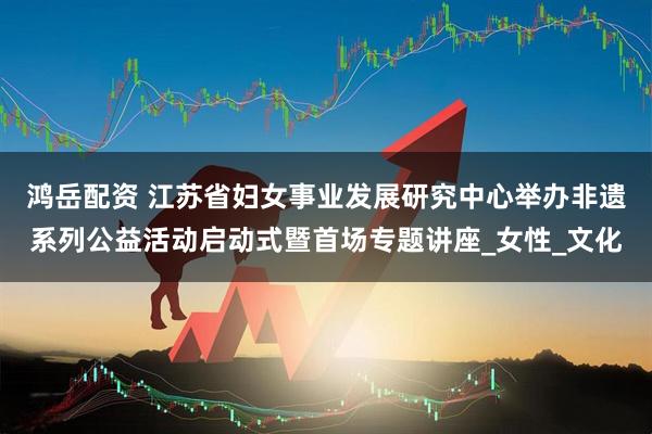 鸿岳配资 江苏省妇女事业发展研究中心举办非遗系列公益活动启动式暨首场专题讲座_女性_文化