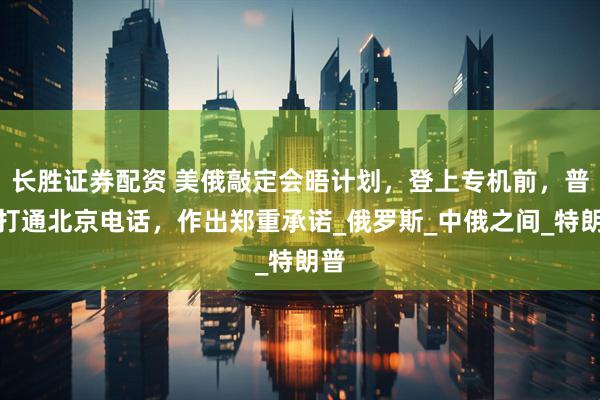 长胜证券配资 美俄敲定会晤计划，登上专机前，普京打通北京电话，作出郑重承诺_俄罗斯_中俄之间_特朗普