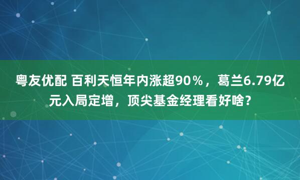粤友优配 百利天恒年内涨超90％，葛兰6.79亿元入局定增，顶尖基金经理看好啥？