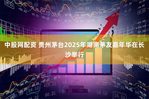中股网配资 贵州茅台2025年湖南茅友嘉年华在长沙举行