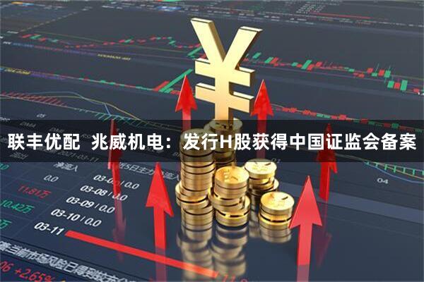 联丰优配  兆威机电：发行H股获得中国证监会备案
