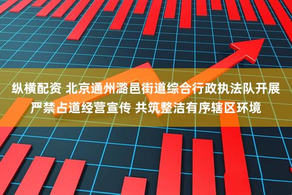 纵横配资 北京通州潞邑街道综合行政执法队开展严禁占道经营宣传 共筑整洁有序辖区环境