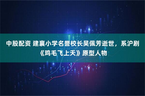 中股配资 建襄小学名誉校长吴佩芳逝世，系沪剧《鸡毛飞上天》原型人物