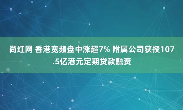 尚红网 香港宽频盘中涨超7% 附属公司获授107.5亿港元定期贷款融资