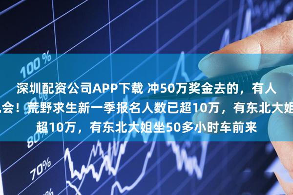 深圳配资公司APP下载 冲50万奖金去的，有人称是“逆天改命”机会！荒野求生新一季报名人数已超10万，有东北大姐坐50多小时车前来