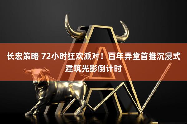 长宏策略 72小时狂欢派对！百年弄堂首推沉浸式建筑光影倒计时