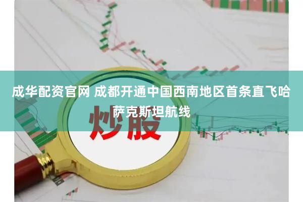 成华配资官网 成都开通中国西南地区首条直飞哈萨克斯坦航线