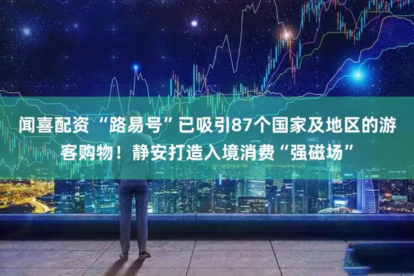 闻喜配资 “路易号”已吸引87个国家及地区的游客购物！静安打造入境消费“强磁场”